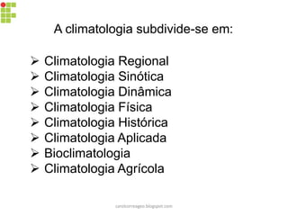 A climatologia subdivide-se em:
 Climatologia Regional
 Climatologia Sinótica
 Climatologia Dinâmica
 Climatologia Física
 Climatologia Histórica
 Climatologia Aplicada
 Bioclimatologia
 Climatologia Agrícola
carolcorreageo.blogspot.com
 