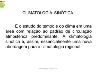 CLIMATOLOGIA SINÓTICA
É o estudo do tempo e do clima em uma
área com relação ao padrão de circulação
atmosférica predominante. A climatologia
sinótica é, assim, essencialmente uma nova
abordagem para a climatologia regional.
carolcorreageo.blogspot.com
 