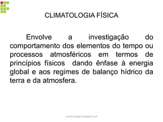 CLIMATOLOGIA FÍSICA
Envolve a investigação do
comportamento dos elementos do tempo ou
processos atmosféricos em termos de
princípios físicos dando ênfase à energia
global e aos regimes de balanço hídrico da
terra e da atmosfera.
carolcorreageo.blogspot.com
 