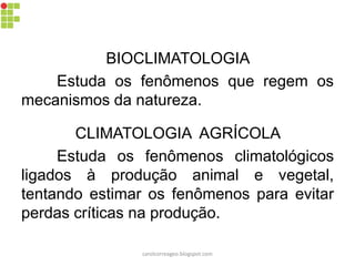 BIOCLIMATOLOGIA
Estuda os fenômenos que regem os
mecanismos da natureza.
CLIMATOLOGIA AGRÍCOLA
Estuda os fenômenos climatológicos
ligados à produção animal e vegetal,
tentando estimar os fenômenos para evitar
perdas críticas na produção.
carolcorreageo.blogspot.com
 