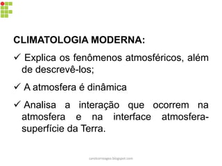 CLIMATOLOGIA MODERNA:
 Explica os fenômenos atmosféricos, além
de descrevê-los;
 A atmosfera é dinâmica
 Analisa a interação que ocorrem na
atmosfera e na interface atmosfera-
superfície da Terra.
carolcorreageo.blogspot.com
 