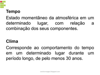 Tempo
Estado momentâneo da atmosférica em um
determinado lugar, com relação a
combinação dos seus componentes.
Clima
Corresponde ao comportamento do tempo
em um determinado lugar durante um
período longo, de pelo menos 30 anos.
carolcorreageo.blogspot.com
 