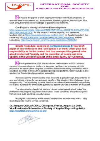 3- Circulate the papers or draft papers produced by individuals or groups, on
research sites like Academia.edu, LinkedIn.com, Researchgate.net, Medium.com. Plus,
short announcements on various blogs or popular social networks.
One Project is already installed on Researchgate.net:
https://www.researchgate.net/project/INTERNATIONAL-SOCIETY-FOR-APPLIED-
PSYCHOLINGUISTICS. All this research will be amplified in a series on
Medium.com at https://jacquescoulardeau.medium.com/, on Academia.edu in the
same way at https://univ-paris1.academia.edu/JacquesCoulardeau, and on
LinkedIn at https://www.linkedin.com/in/jacques-coulardeau-22b680a/.
Simple Procedure: send me at dondaine@orange.fr your draft
paper or your reflections and I will upload it or them, under your sole
responsibility as for the content that has to respect the general rules
about Intellectual Property and the protection of people and data.
Specify in the Object or Subject of the email: ISAPL 13th
Congress.
4- Public presentation of all this work in our next congress in 2024, either as
standard communications, or posters, or seminars (webinars), or symposia, all both
physical at the venue of the congress, or/and in a video-broadcasting conference, which
would not be limited in time with its uploading on special platforms. Note YouTube is one
solution, but Academia.edu can upload videos too.
If we consider the present double crisis the world is going through, the pandemic for
one, and climate change for two, we could transform this situation into a challenge, hence
an opportunity. That’s probably not what the virus or carbon dioxide intended and probably
still intend. But that’s the only way to guarantee a decent future to all humans on this earth.
The alternative is a free-for-all viral and climatic catastrophe that will “solve” the
problem by reducing the population by half or so. Those concerned are up to any guess
from anyone, but it would be explicitly biased.
Hoping our collaboration will be able to develop over the next three years, I keep
ready to provide you the service concerned.
Dr. Jacques COULARDEAU, Olliergues, France, August 23, 2021.
Vice President of International Society of Applied Psycholinguistics
https://isapl2020.org/isapl/who-we-are/
 