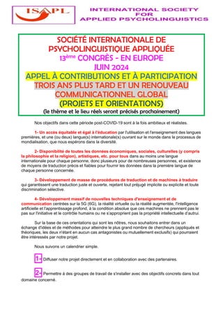 SOCIÉTÉ INTERNATIONALE DE
PSYCHOLINGUISTIQUE APPLIQUÉE
13ème CONGRÈS - EN EUROPE
JUIN 2024
APPEL À CONTRIBUTIONS ET À PARTICIPATION
TROIS ANS PLUS TARD ET UN RENOUVEAU
COMMUNICATIONNEL GLOBAL
(PROJETS ET ORIENTATIONS)
(le thème et le lieu réels seront précisés prochainement)
Nos objectifs dans cette période post-COVID-19 sont à la fois ambitieux et réalistes.
1- Un accès équitable et égal à l'éducation par l'utilisation et l'enseignement des langues
premières, et une (ou deux) langue(s) internationale(s) ouvrant sur le monde dans le processus de
mondialisation, que nous espérons dans la diversité.
2- Disponibilité de toutes les données économiques, sociales, culturelles (y compris
la philosophie et la religion), artistiques, etc. pour tous dans au moins une langue
internationale pour chaque personne, donc plusieurs pour de nombreuses personnes, et existence
de moyens de traduction précis et fiables pour fournir les données dans la première langue de
chaque personne concernée.
3- Développement de masse de procédures de traduction et de machines à traduire
qui garantissent une traduction juste et ouverte, rejetant tout préjugé implicite ou explicite et toute
discrimination sélective.
4- Développement massif de nouvelles techniques d'enseignement et de
communication centrées sur la 5G (6G), la réalité virtuelle ou la réalité augmentée, l'intelligence
artificielle et l'apprentissage profond, à la condition absolue que ces machines ne prennent pas le
pas sur l'initiative et le contrôle humains ou ne s’approprient pas la propriété intellectuelle d’autrui.
Sur la base de ces orientations qui sont les nôtres, nous souhaitons entrer dans un
échange d'idées et de méthodes pour atteindre le plus grand nombre de chercheurs (appliqués et
théoriques, les deux n'étant en aucun cas antagonistes ou mutuellement exclusifs) qui pourraient
être intéressés par notre projet.
Nous suivons un calendrier simple.
1- Diffuser notre projet directement et en collaboration avec des partenaires.
2- Permettre à des groupes de travail de s'installer avec des objectifs concrets dans tout
domaine concerné.
 