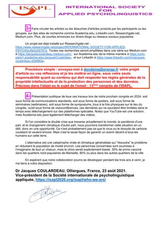 3- Faire circuler les articles ou les ébauches d'articles produits par les participants ou les
groupes, sur des sites de recherche comme Academia.edu, LinkedIn.com, Researchgate.net,
Medium.com. Plus, de courtes annonces sur divers blogs ou réseaux sociaux populaires.
Un projet est déjà installé sur Researchgate.net :
https://www.researchgate.net/project/INTERNATIONAL-SOCIETY-FOR-APPLIED-
PSYCHOLINGUISTICS. Toutes ces recherches seront amplifiées dans une série sur Medium.com
à https://jacquescoulardeau.medium.com/, sur Academia.edu de la même manière à https://univ-
paris1.academia.edu/JacquesCoulardeau, et sur LinkedIn à https://www.linkedin.com/in/jacques-
coulardeau-22b680a/.
Procédure simple : envoyez-moi à dondaine@orange.fr votre projet
d'article ou vos réflexions et je les mettrai en ligne, sous votre seule
responsabilité quant au contenu qui doit respecter les règles générales de la
propriété intellectuelle et de la protection des personnes et des données.
Précisez dans l'objet ou le sujet de l'email : 13ème
congrès de l'ISAPL.
4- Présentation publique de tous ces travaux lors de notre prochain congrès en 2024, soit
sous forme de communications standards, soit sous forme de posters, soit sous forme de
séminaires (webinaires), soit sous forme de symposiums, tous à la fois physiques sur le lieu du
congrès, ou/et sous forme de visioconférences, ces dernières qui ne sauraient être limitées dans le
temps avec téléchargement sur des plateformes spéciales. Notez que YouTube est une solution,
mais Academia.edu peut également télécharger des vidéos.
Si l'on considère la double crise que traverse actuellement le monde, la pandémie d'une
part, et le changement climatique d'autre part, nous pourrions transformer cette situation en un
défi, donc en une opportunité. Ce n'est probablement pas ce que le virus ou le dioxyde de carbone
voulaient et veulent encore. Mais c'est la seule façon de garantir un avenir décent à tous les
humains sur cette terre.
L'alternative est une catastrophe virale et climatique généralisée qui "résoudra" le problème
en réduisant la population de moitié environ. Les personnes concernées sont soumises à
l’imaginaire de tout un chacun, mais le choix serait explicitement biaisé. 30% de primo vacciné
dans les quartiers nord populaires de Marseille, 80% ou plus dans les autres quartiers de la ville
En espérant que notre collaboration pourra se développer pendant les trois ans à venir, je
me tiens à votre disposition.
Dr Jacques COULARDEAU, Olliergues, France, 23 août 2021.
Vice-président de la Société internationale de psycholinguistique
appliquée, https://isapl2020.org/isapl/who-we-are/
 