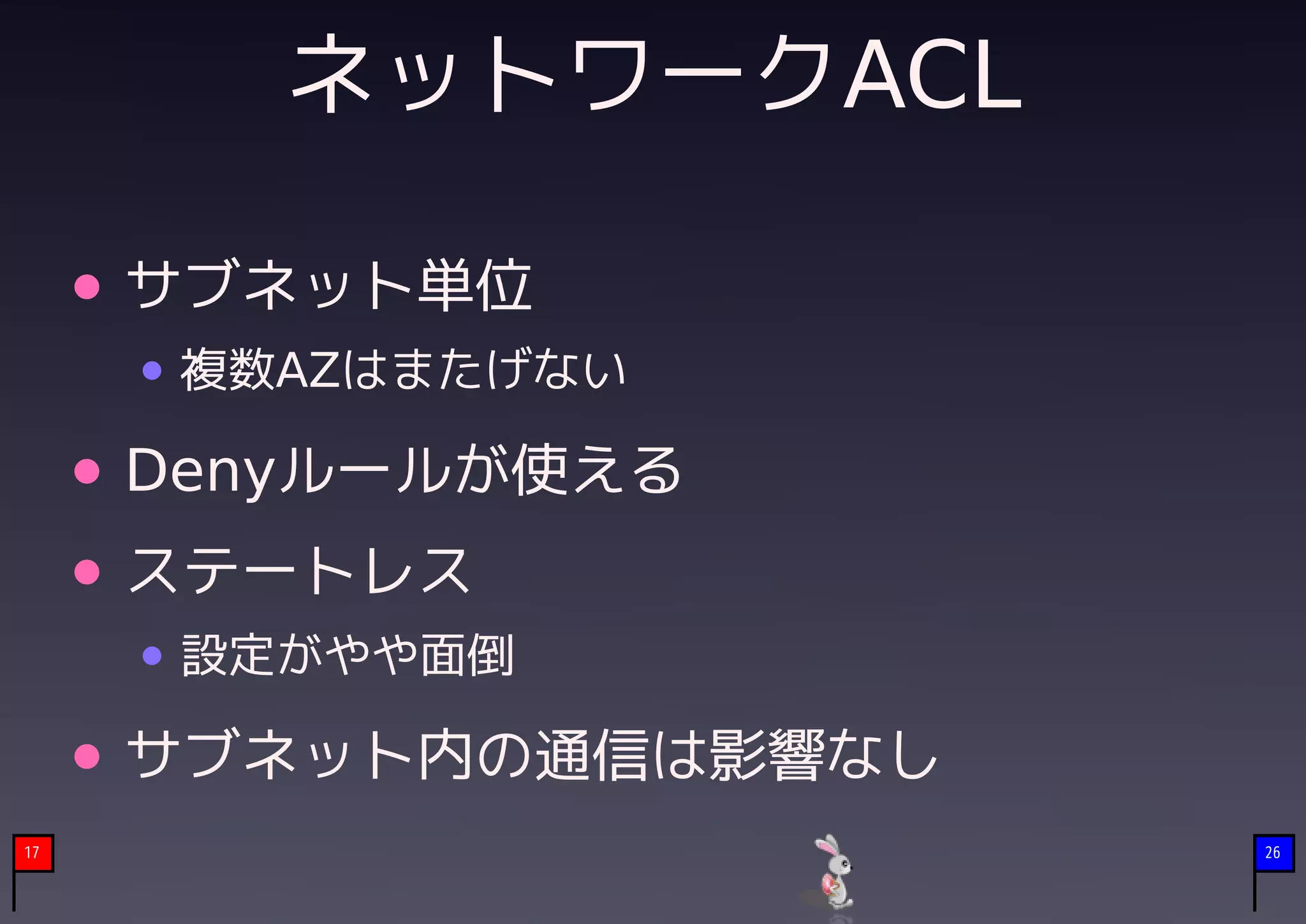 ネットワークACL

     サブネット単位
      複数AZはまたげない

     Denyルールが使える
     ステートレス
      設定がやや面倒

     サブネット内の通信は影響なし
17                    26
 