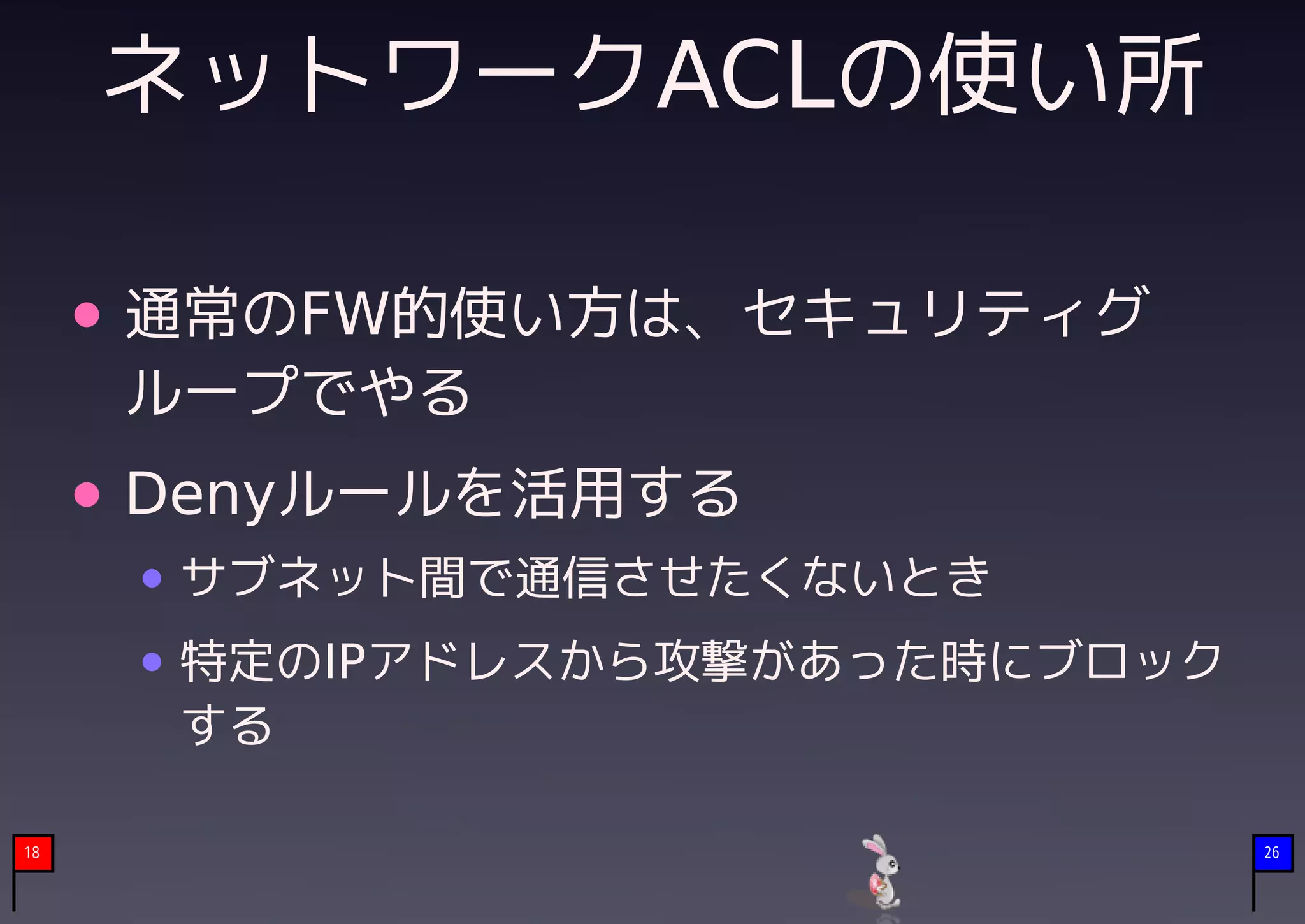 ネットワークACLの使い所

     通常のFW的使い方は、セキュリティグ
     ループでやる
     Denyルールを活用する
      サブネット間で通信させたくないとき
      特定のIPアドレスから攻撃があった時にブロック
      する

18                              26
 