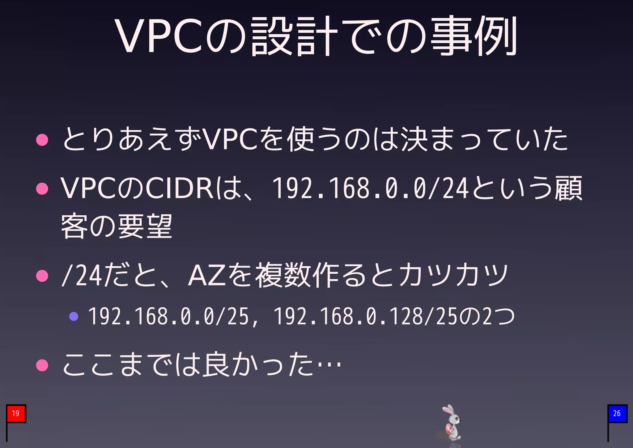 VPCの設計での事例

     とりあえずVPCを使うのは決まっていた
     VPCのCIDRは、192.168.0.0/24という顧
     客の要望
     /24だと、AZを複数作るとカツカツ
      192.168.0.0/25, 192.168.0.128/25の2つ

     ここまでは良かった…
19                                          26
 