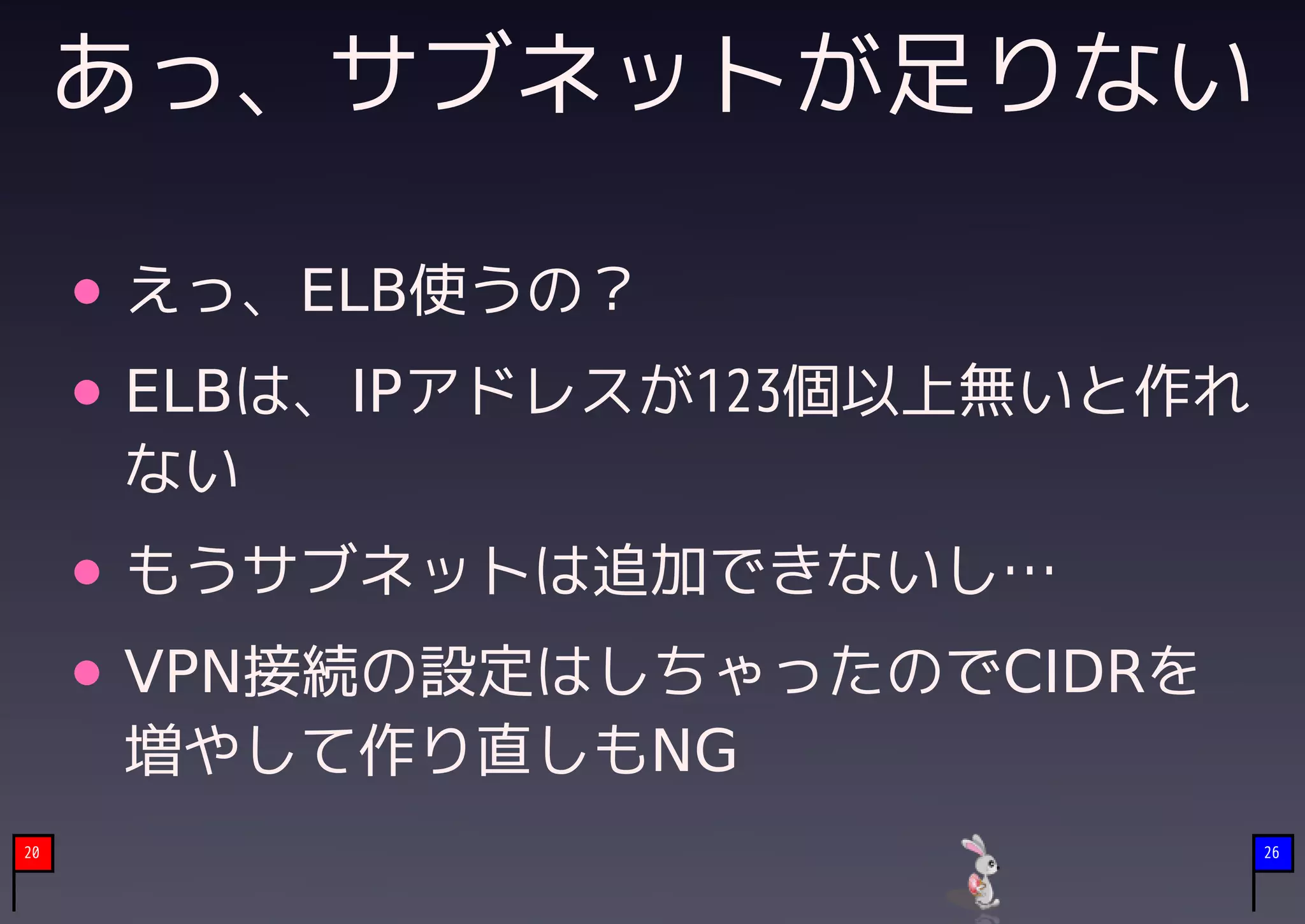 あっ、サブネットが足りない

     えっ、ELB使うの？
     ELBは、IPアドレスが123個以上無いと作れ
     ない
     もうサブネットは追加できないし…
     VPN接続の設定はしちゃったのでCIDRを
     増やして作り直しもNG
20                             26
 