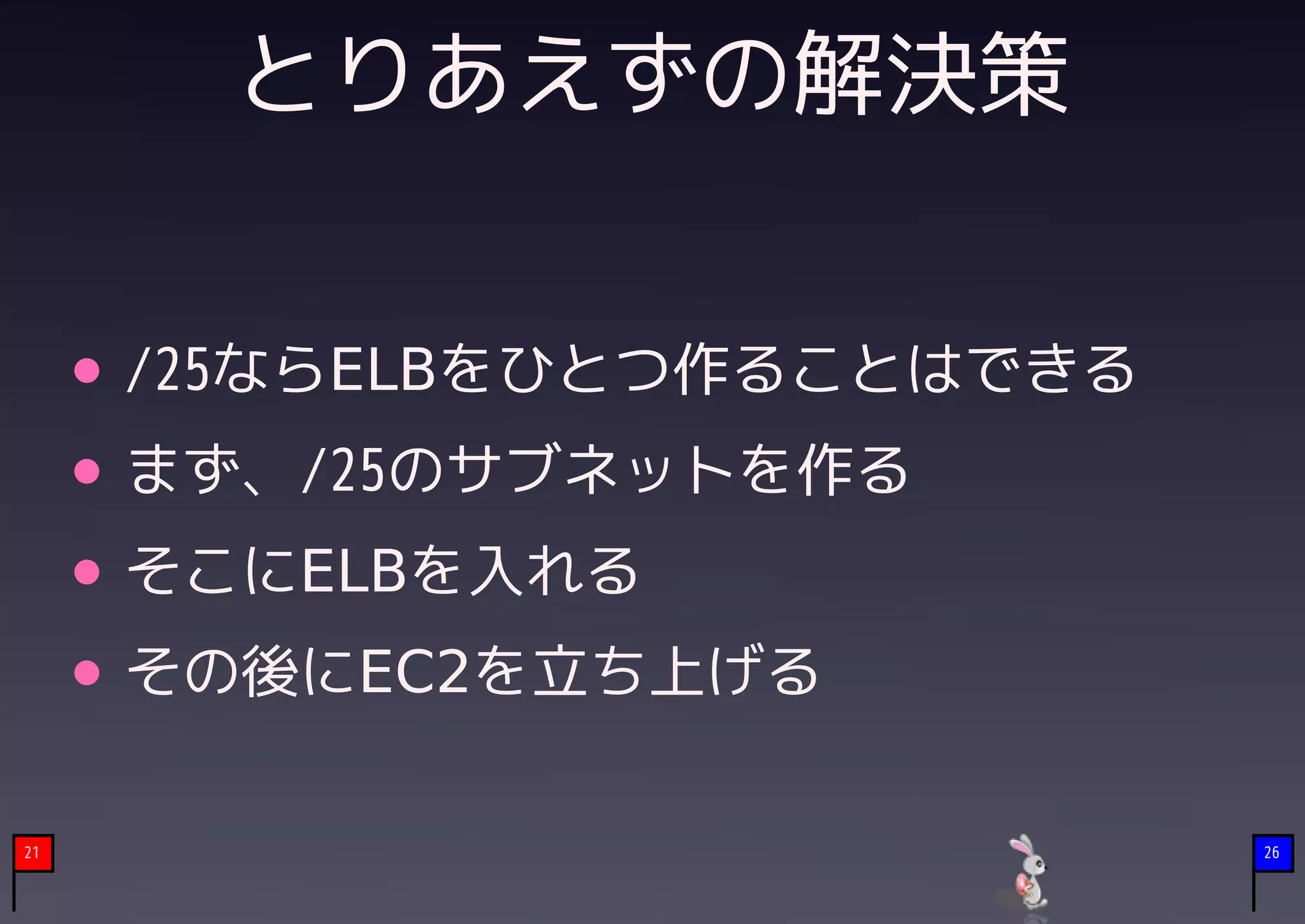 とりあえずの解決策


     /25ならELBをひとつ作ることはできる
     まず、/25のサブネットを作る
     そこにELBを入れる
     その後にEC2を立ち上げる

21                          26
 
