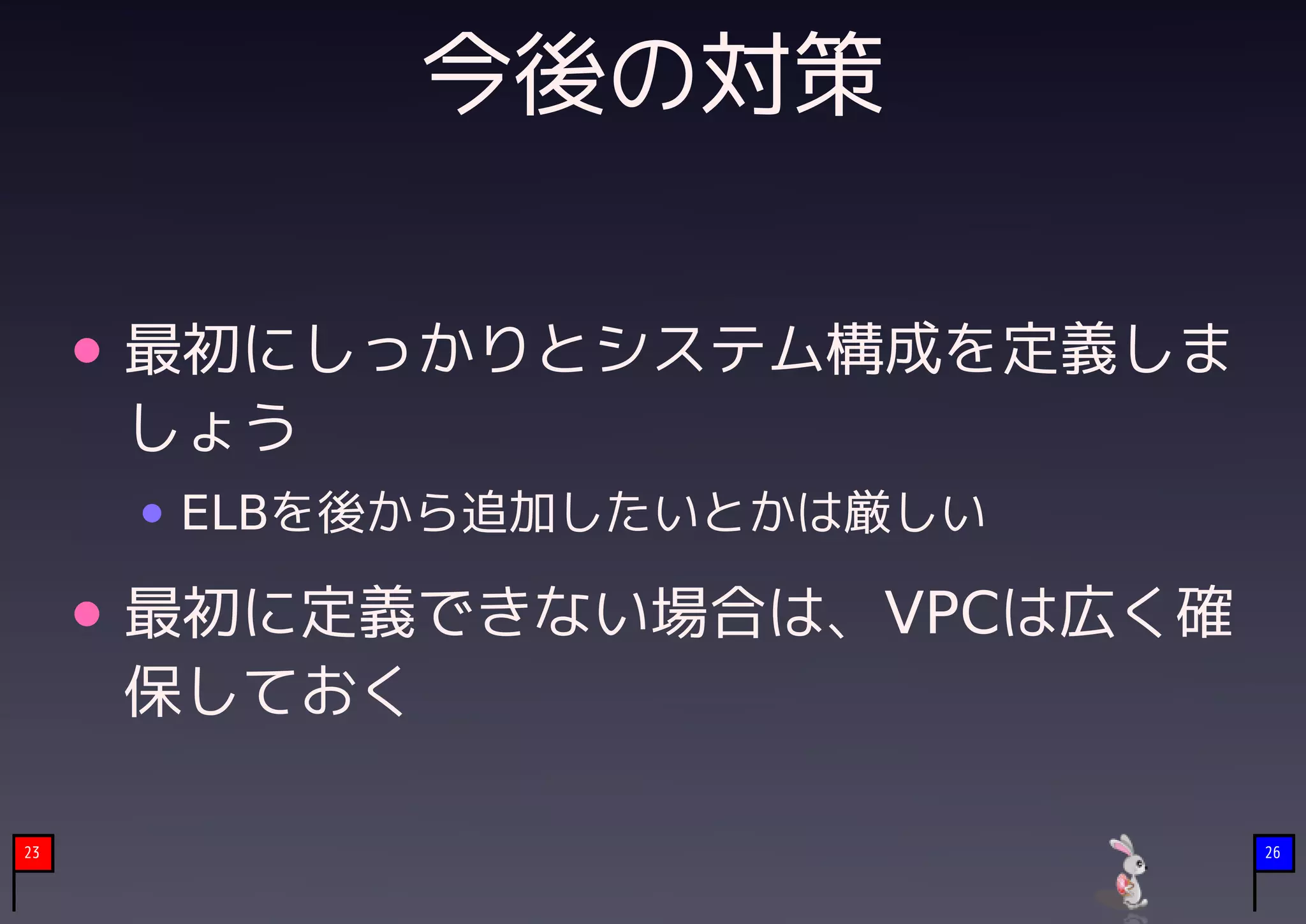 今後の対策

     最初にしっかりとシステム構成を定義しま
     しょう
      ELBを後から追加したいとかは厳しい

     最初に定義できない場合は、VPCは広く確
     保しておく

23                          26
 