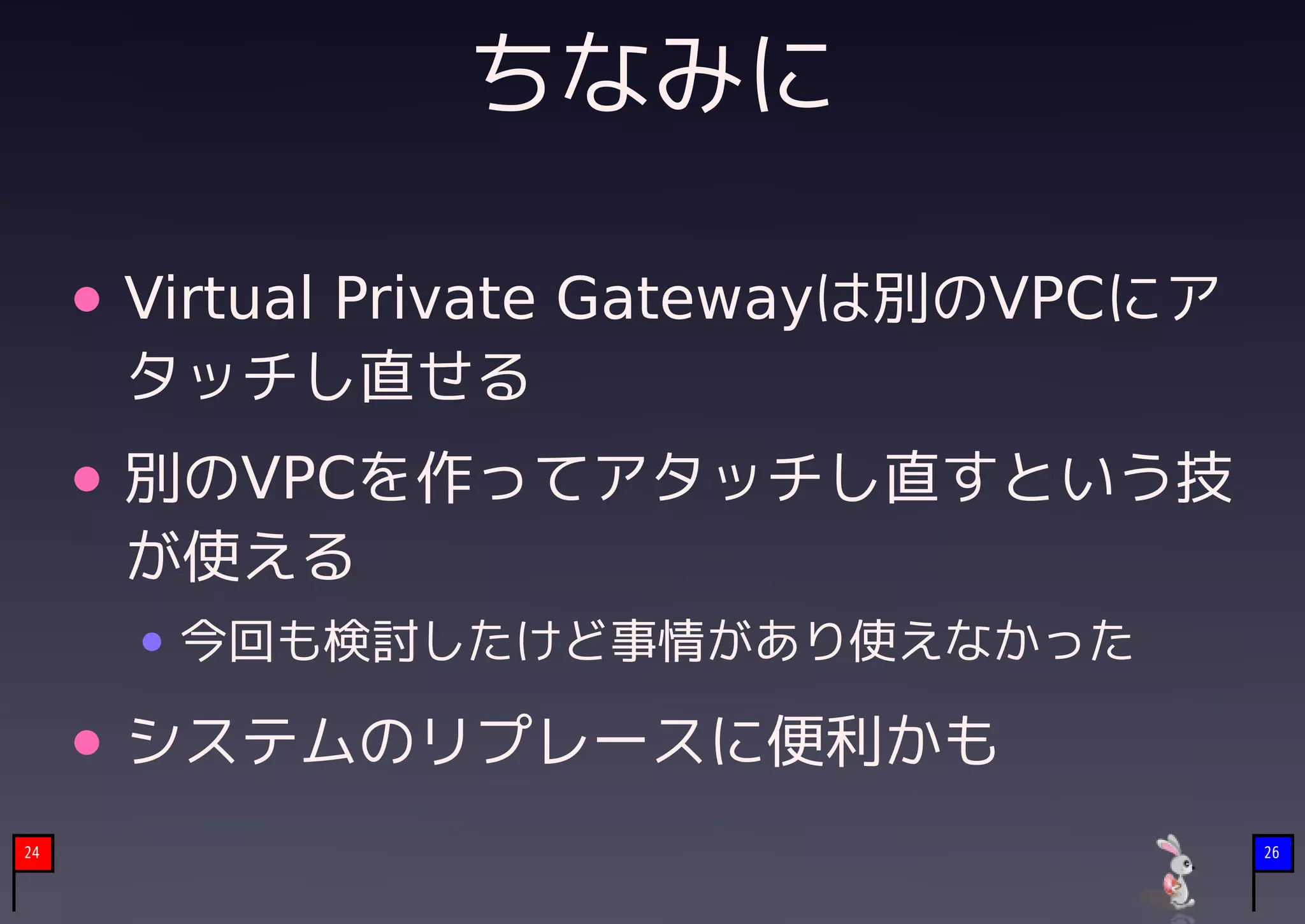 ちなみに

     Virtual Private Gatewayは別のVPCにア
     タッチし直せる
     別のVPCを作ってアタッチし直すという技
     が使える
      今回も検討したけど事情があり使えなかった

     システムのリプレースに便利かも
24                                     26
 