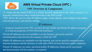 AWS Virtual Private Cloud (VPC )
VPC Overview & Components
•A virtual private cloud (VPC) is a virtual network dedicated to the AWS account. It is
logically isolated from other virtual networks in the AWS cloud.
•VPC allows the user to select IP address range, create subnets, and configure route tables,
network gateways, and security settings.
IP Addresses
• Instances launched in the VPC can have Private, Public and Elastic IP address assigned
to it and are properties of ENI (Network Interfaces)
•Private IP addresses are not reachable over the Internet, and can be used for
communication only between the instances within the VPC
•Public IP addresses are reachable over the Internet, and can be used for communication
between instances and the Internet, or with other AWS services that have public endpoints
•Elastic IP addresses are static, persistent public IP addresses which can be associated
and disassociated with the instance, as required
 