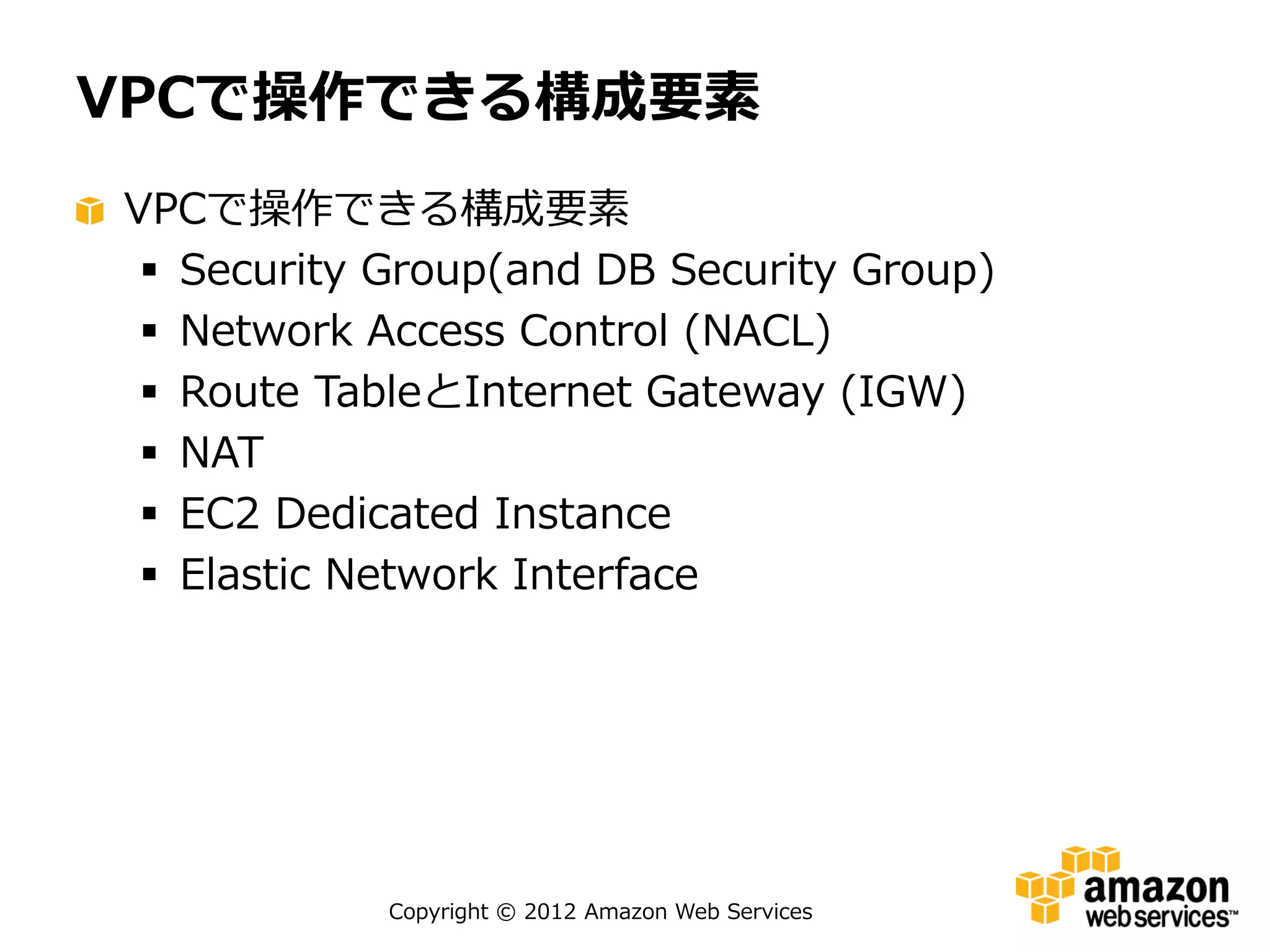 VPCで操作できる構成要素
VPCで操作できる構成要素
  Security Group(and DB Security Group)
  Network Access Control (NACL)
  Route TableとInternet Gateway (IGW)
  NAT
  EC2 Dedicated Instance
  Elastic Network Interface




            Copyright © 2012 Amazon Web Services
 