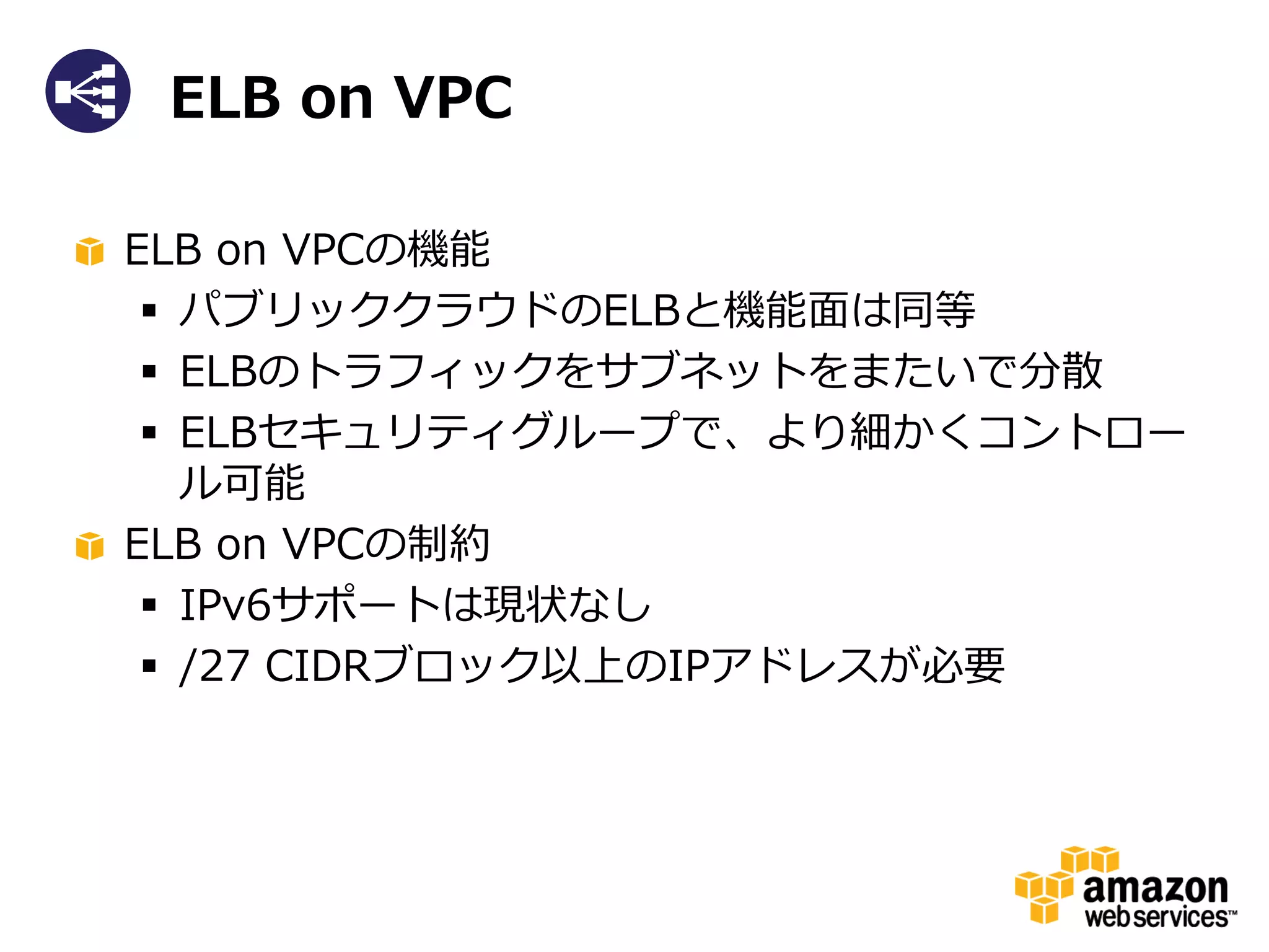 ELB on VPC

ELB on VPCの機能
  パブリッククラウドのELBと機能面は同等
  ELBのトラフィックをサブネットをまたいで分散
  ELBセキュリティグループで、より細かくコントロー
   ル可能
ELB on VPCの制約
  IPv6サポートは現状なし
  /27 CIDRブロック以上のIPアドレスが必要
 