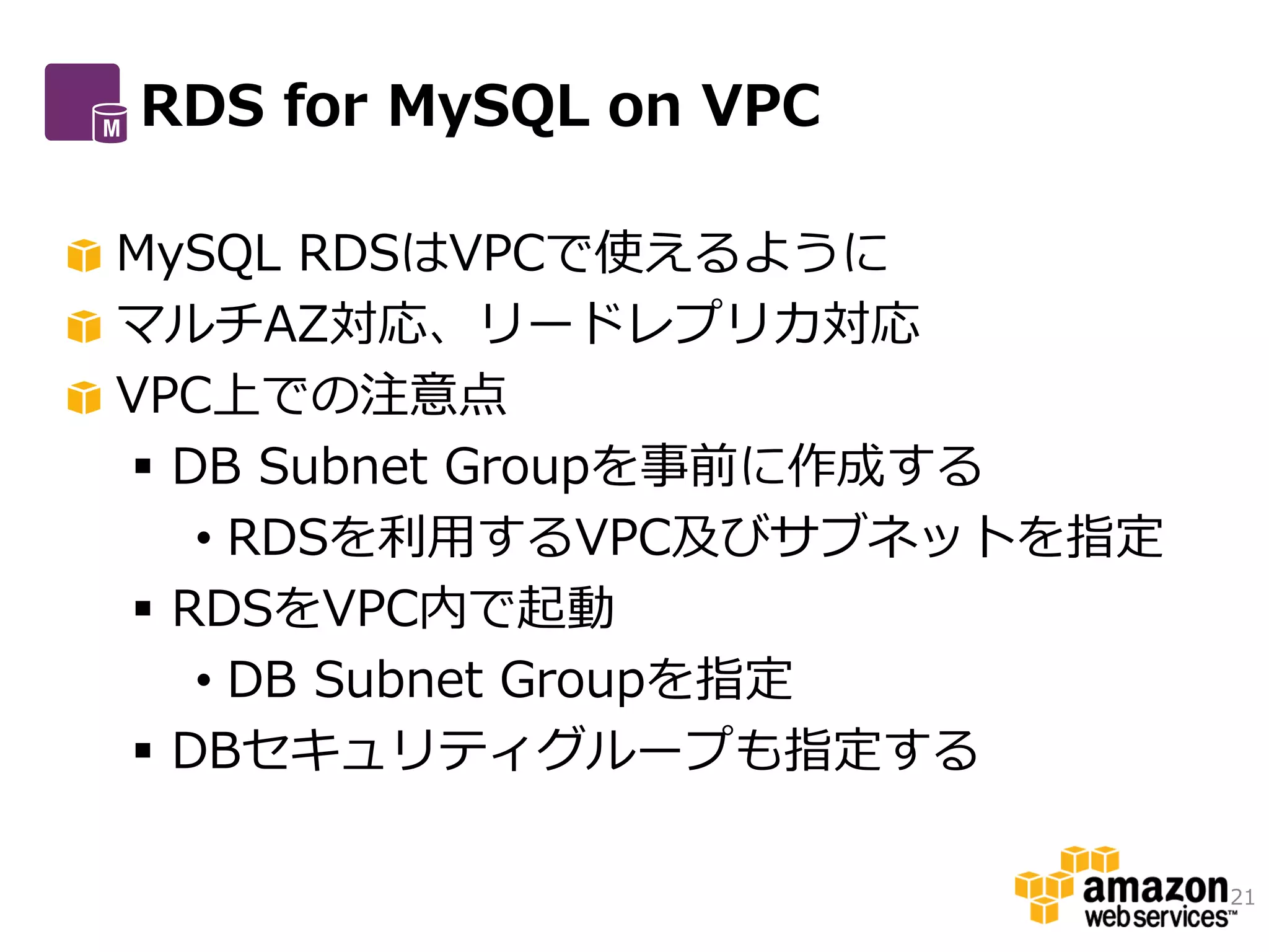 RDS for MySQL on VPC

MySQL RDSはVPCで使えるように
マルチAZ対応、リードレプリカ対応
VPC上での注意点
 DB Subnet Groupを事前に作成する
   • RDSを利用するVPC及びサブネットを指定
 RDSをVPC内で起動
   • DB Subnet Groupを指定
 DBセキュリティグループも指定する

                             21
 