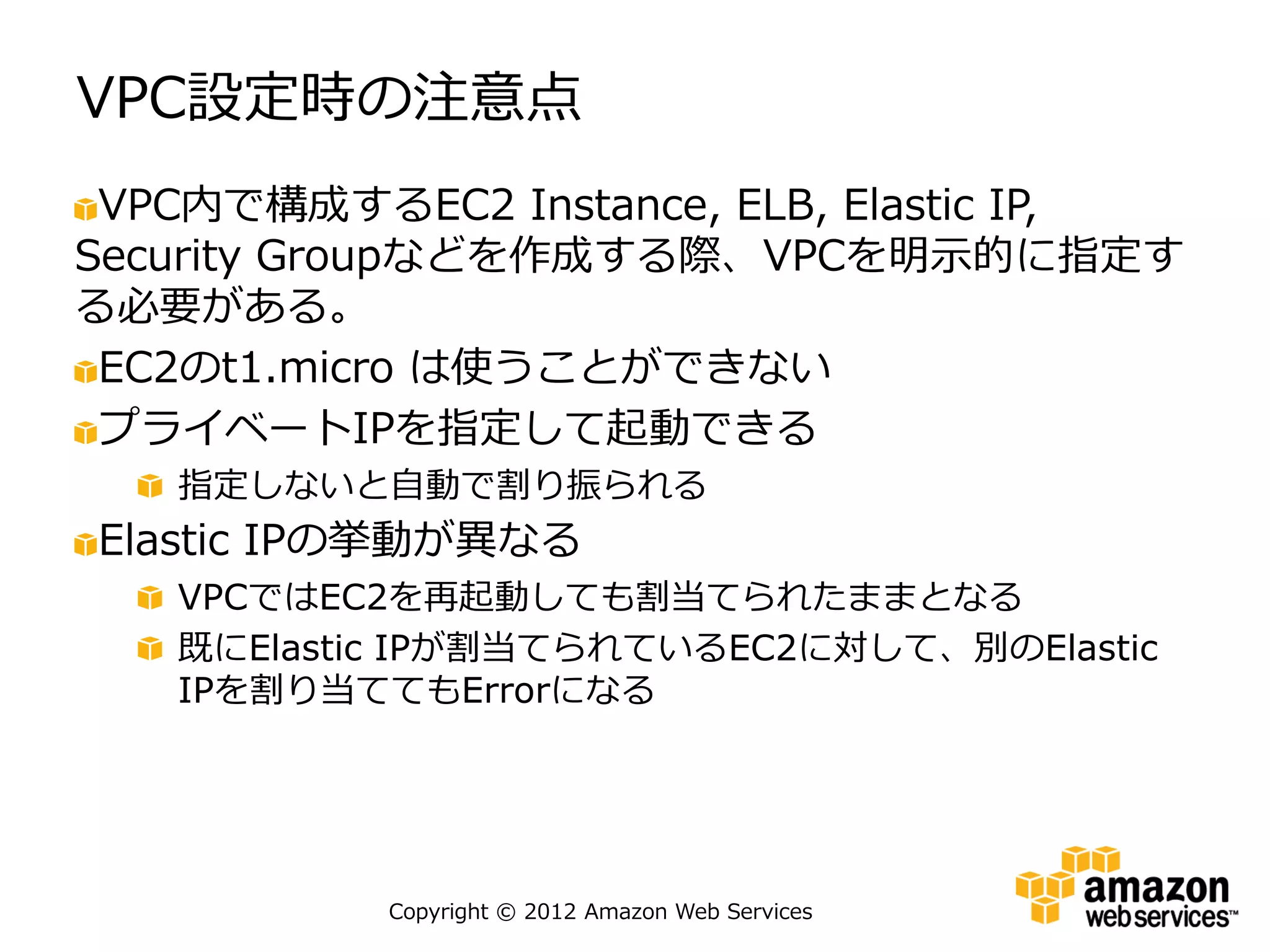 VPC設定時の注意点
 VPC内で構成するEC2 Instance, ELB, Elastic IP,
Security Groupなどを作成する際、VPCを明示的に指定す
る必要がある。
 EC2のt1.micro は使うことができない
 プライベートIPを指定して起動できる
   指定しないと自動で割り振られる
Elastic IPの挙動が異なる
   VPCではEC2を再起動しても割当てられたままとなる
   既にElastic IPが割当てられているEC2に対して、別のElastic
   IPを割り当ててもErrorになる




           Copyright © 2012 Amazon Web Services
 