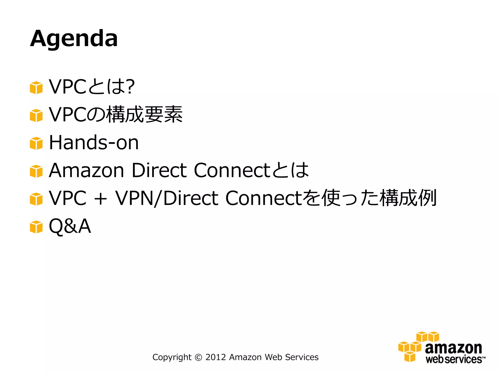 Agenda

 VPCとは?
 VPCの構成要素
 Hands-on
 Amazon Direct Connectとは
 VPC + VPN/Direct Connectを使った構成例
 Q&A




         Copyright © 2012 Amazon Web Services
 