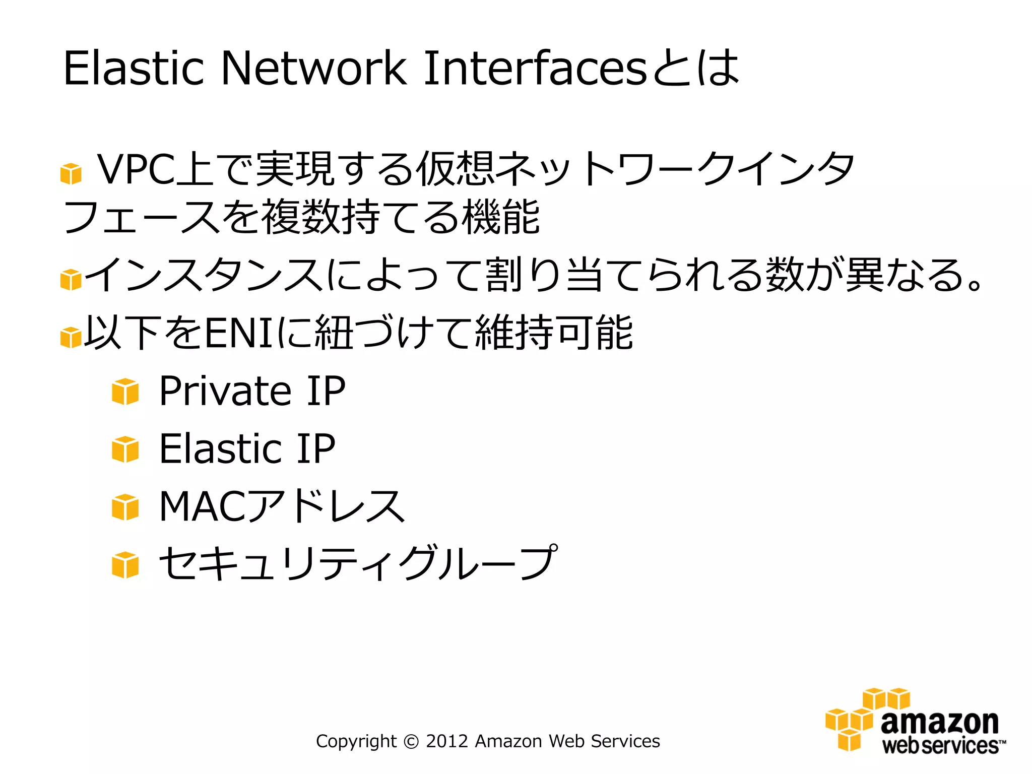 Elastic Network Interfacesとは

 VPC上で実現する仮想ネットワークインタ
フェースを複数持てる機能
 インスタンスによって割り当てられる数が異なる。
 以下をENIに紐づけて維持可能
   Private IP
   Elastic IP
   MACアドレス
   セキュリティグループ



          Copyright © 2012 Amazon Web Services
 