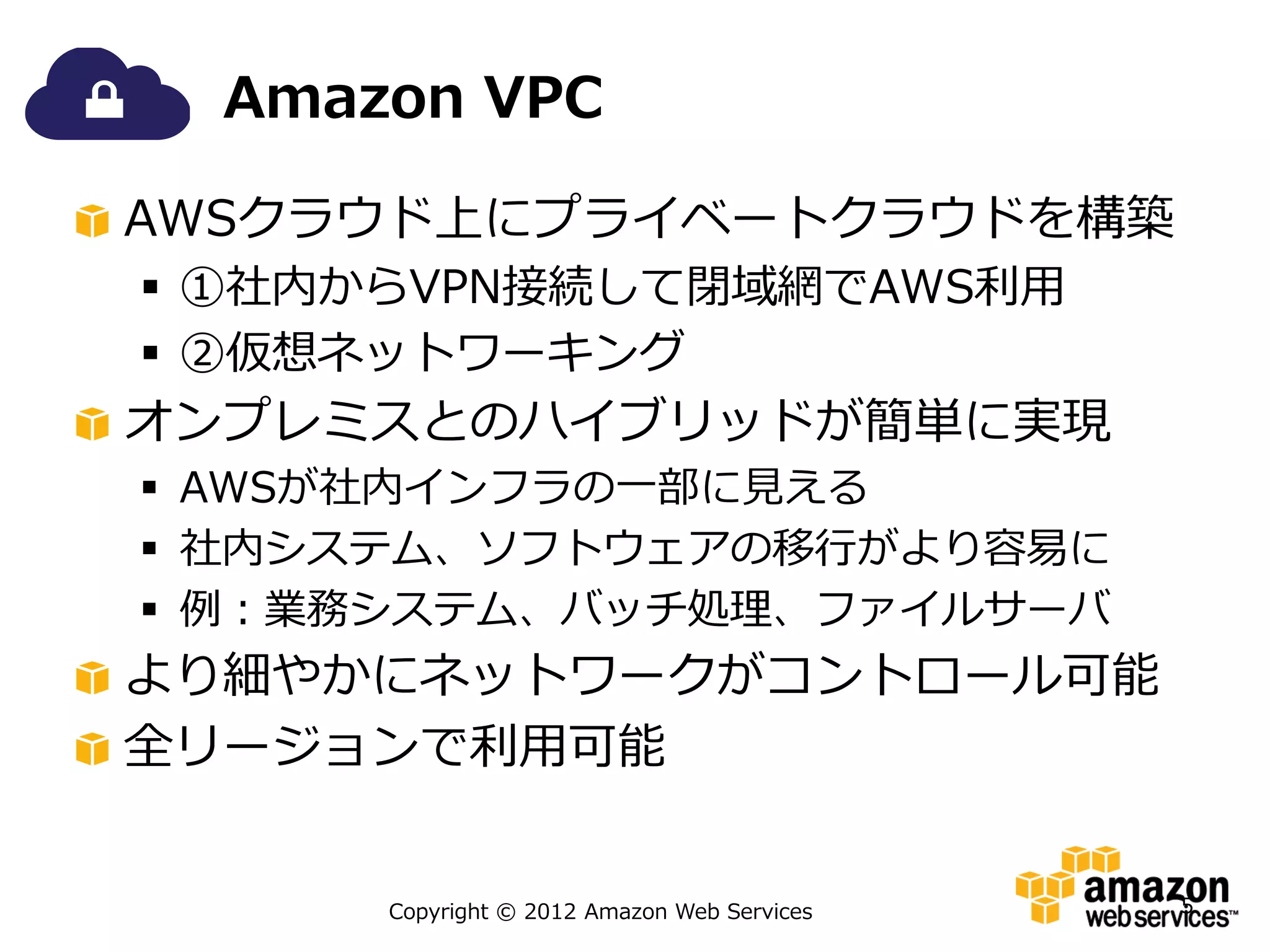 Amazon VPC

AWSクラウド上にプライベートクラウドを構築
 ①社内からVPN接続して閉域網でAWS利用
 ②仮想ネットワーキング
オンプレミスとのハイブリッドが簡単に実現
 AWSが社内インフラの一部に見える
 社内システム、ソフトウェアの移行がより容易に
 例：業務システム、バッチ処理、ファイルサーバ
より細やかにネットワークがコントロール可能
全リージョンで利用可能


      Copyright © 2012 Amazon Web Services   5
 