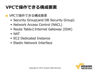 VPCで操作できる構成要素
VPCで操作できる構成要素
  Security Group(and DB Security Group)
  Network Access Control (NACL)
  Route TableとInternet Gateway (IGW)
  NAT
  EC2 Dedicated Instance
  Elastic Network Interface




            Copyright © 2012 Amazon Web Services
 