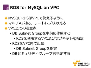 RDS for MySQL on VPC

MySQL RDSはVPCで使えるように
マルチAZ対応、リードレプリカ対応
VPC上での注意点
 DB Subnet Groupを事前に作成する
   • RDSを利用するVPC及びサブネットを指定
 RDSをVPC内で起動
   • DB Subnet Groupを指定
 DBセキュリティグループも指定する

                             21
 