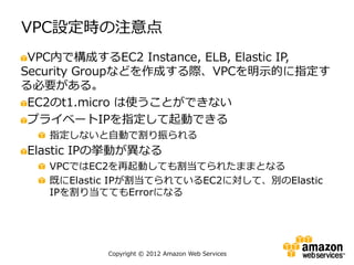 VPC設定時の注意点
 VPC内で構成するEC2 Instance, ELB, Elastic IP,
Security Groupなどを作成する際、VPCを明示的に指定す
る必要がある。
 EC2のt1.micro は使うことができない
 プライベートIPを指定して起動できる
   指定しないと自動で割り振られる
Elastic IPの挙動が異なる
   VPCではEC2を再起動しても割当てられたままとなる
   既にElastic IPが割当てられているEC2に対して、別のElastic
   IPを割り当ててもErrorになる




           Copyright © 2012 Amazon Web Services
 