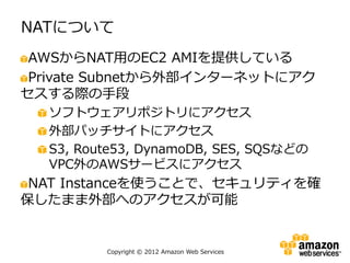 NATについて
 AWSからNAT用のEC2 AMIを提供している
 Private Subnetから外部インターネットにアク
セスする際の手段
  ソフトウェアリポジトリにアクセス
  外部パッチサイトにアクセス
  S3, Route53, DynamoDB, SES, SQSなどの
  VPC外のAWSサービスにアクセス
 NAT Instanceを使うことで、セキュリティを確
保したまま外部へのアクセスが可能


         Copyright © 2012 Amazon Web Services
 