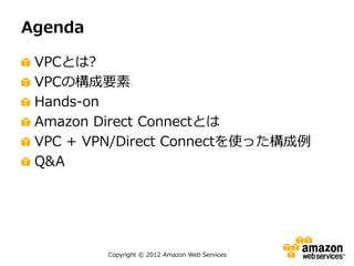 Agenda

 VPCとは?
 VPCの構成要素
 Hands-on
 Amazon Direct Connectとは
 VPC + VPN/Direct Connectを使った構成例
 Q&A




         Copyright © 2012 Amazon Web Services
 