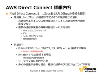 AWS Direct Connect 詳細内容
 AWS Direct Connectは、1Gbpsおよび10Gbpsの接続を提供
  専用線サービスは、お客様が下記の2つの選択肢から選択
    • お客様がエクイニクス相互接続ポイントにお客様が専用線を
      直接つなぐ
    • 複数の通信事業者の専用線接続サービスを利用
       –   NTTコミュニケーションズ
       –   KVH
       –   ソフトバンクテレコム
       –   野村総合研究所


  前提条件
    • PublicなAWS サービス(EC2, S3, RDS, etc.)と接続する場合
       – PublicなAS番号が必要
    • Amazon VPCと接続する場合
       – PrivateなAS番号を使用
    • リージョン毎に契約が必要
    • 多くの容量が必要な場合、複数の接続のプロビジョニングが可能

              Copyright © 2012 Amazon Web Services
 