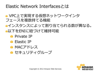 Elastic Network Interfacesとは

 VPC上で実現する仮想ネットワークインタ
フェースを複数持てる機能
 インスタンスによって割り当てられる数が異なる。
 以下をENIに紐づけて維持可能
   Private IP
   Elastic IP
   MACアドレス
   セキュリティグループ



          Copyright © 2012 Amazon Web Services
 