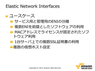 Elastic Network Interfaces

 ユースケース
   サービス用と管理用のENIの分離
   複数ENIを前提としたソフトウェアの利用
   MACアドレスでライセンスが固定されたソフ
   トウェア利用
   1台サーバ上での複数SSL証明書の利用
   複数の仮想ホスト設定




           Copyright © 2012 Amazon Web Services
 