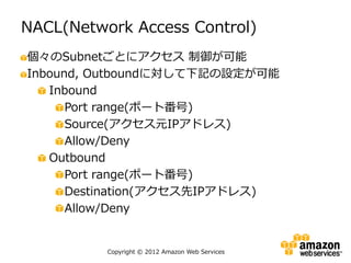NACL(Network Access Control)
個々のSubnetごとにアクセス 制御が可能
Inbound, Outboundに対して下記の設定が可能
   Inbound
      Port range(ポート番号)
      Source(アクセス元IPアドレス)
      Allow/Deny
   Outbound
      Port range(ポート番号)
      Destination(アクセス先IPアドレス)
      Allow/Deny


          Copyright © 2012 Amazon Web Services
 