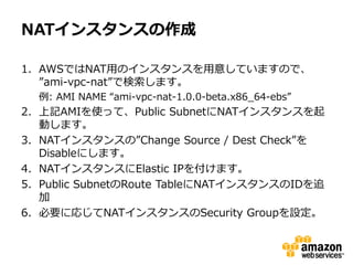 NATインスタンスの作成

1. AWSではNAT用のインスタンスを用意していますので、
   ”ami-vpc-nat”で検索します。
  例: AMI NAME “ami-vpc-nat-1.0.0-beta.x86_64-ebs”
2. 上記AMIを使って、Public SubnetにNATインスタンスを起
   動します。
3. NATインスタンスの”Change Source / Dest Check”を
   Disableにします。
4. NATインスタンスにElastic IPを付けます。
5. Public SubnetのRoute TableにNATインスタンスのIDを追
   加
6. 必要に応じてNATインスタンスのSecurity Groupを設定。
 