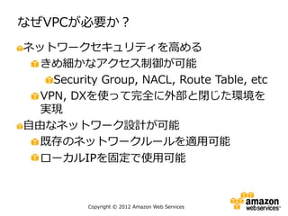 なぜVPCが必要か？
ネットワークセキュリティを高める
  きめ細かなアクセス制御が可能
    Security Group, NACL, Route Table, etc
  VPN, DXを使って完全に外部と閉じた環境を
  実現
自由なネットワーク設計が可能
  既存のネットワークルールを適用可能
  ローカルIPを固定で使用可能



           Copyright © 2012 Amazon Web Services
 