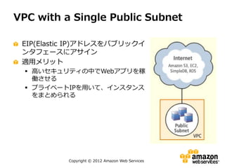 VPC with a Single Public Subnet

 EIP(Elastic IP)アドレスをパブリックイ
 ンタフェースにアサイン
 適用メリット
   高いセキュリティの中でWebアプリを稼
    働させる
   プライベートIPを用いて、インスタンス
    をまとめられる




          Copyright © 2012 Amazon Web Services   9
 