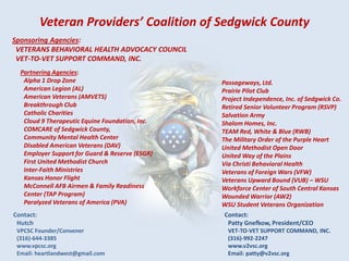 Veteran Providers’ Coalition of Sedgwick County
Sponsoring Agencies:
VETERANS BEHAVIORAL HEALTH ADVOCACY COUNCIL
VET-TO-VET SUPPORT COMMAND, INC.
Partnering Agencies:
Alpha 1 Drop Zone
American Legion (AL)
American Veterans (AMVETS)
Breakthrough Club
Catholic Charities
Cloud 9 Therapeutic Equine Foundation, Inc.
COMCARE of Sedgwick County,
Community Mental Health Center
Disabled American Veterans (DAV)
Employer Support for Guard & Reserve (ESGR)
First United Methodist Church
Inter-Faith Ministries
Kansas Honor Flight
McConnell AFB Airmen & Family Readiness
Center (TAP Program)
Paralyzed Veterans of America (PVA)
Passageways, Ltd.
Prairie Pilot Club
Project Independence, Inc. of Sedgwick Co.
Retired Senior Volunteer Program (RSVP)
Salvation Army
Shalom Homes, Inc.
TEAM Red, White & Blue (RWB)
The Military Order of the Purple Heart
United Methodist Open Door
United Way of the Plains
Via Christi Behavioral Health
Veterans of Foreign Wars (VFW)
Veterans Upward Bound (VUB) – WSU
Workforce Center of South Central Kansas
Wounded Warrior (AW2)
WSU Student Veterans Organization
Contact:
Hutch
VPCSC Founder/Convener
(316)-644-3385
www.vpcsc.org
Email: heartlandwest@gmail.com
Contact:
Patty Gnefkow, President/CEO
VET-TO-VET SUPPORT COMMAND, INC.
(316)-992-2247
www.v2vsc.org
Email: patty@v2vsc.org
 