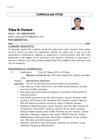 CURRICULUM VITAE
Vijay B. Parmar
Mobile: +91 9662023556
Email: vijay_parmar76@yahoo.com.
Post Applied For:
Carrier ObjeCtive:
To associate myself with a globally recognized organization with a dynamic work sphere
so as to extract my skills and capabilities, develop my career and to rise up to the
organization’s expectations. Seeking an assignment in Instrumentation field with Total
Experience is 16 Years. As Sr. Instrument and Analyzer Technician & Supervisor in
Petroleum Refinery and Utilities Plants Related DCS, PLC, MCMS & Field Instrument and
On-Line Analyzers.
PrOfessiOnal exPerienCe:
1. Employment: From 24th
August 2015 to Till Date.
Reliance Industries Ltd. (Pet Coke Gasification Project) Jamnagar,
India.
Position: Maintenance Executive
Job Profile : Provide work direction and technical assistance to team members.
 Loop checking of field Instruments, Inter Panel wiring checking, Interlock
and Cause & Effect checking.
 Field Instruments Commissioning Related to Foundation Field bus(FF) of
Invensys-Foxboro.
 Instruments Commissioning with DCS Invensys- Foxboro I/A series, F&G
devices & CCTV camera with Honeywell PLC, Vibration sensor & Bearing
RTD with Machine condition monitoring system of Bentley Nevada.
 Checking of PIB Panels as per Layout Drawing. field JB’s, MOV, Pressure &
Temperature Transmitters, switches, control & On-off valves, Analyzer-
Analyzer Shelter- sample probe & SHS, Proximity & Limit switches, carioles
Mass flow- Ultrasonic- Magnetic flow meters, RTD/TC, Vibration Probes,
GWR-Nucleonic & DP type Level Transmitters Installation As per Location
plan, PID, Hook up & GA Drawings and ITP.
 Calibration witness of Field Instruments calibrated by contractor as per
Calibration Range and Specifications.
Page 1 of 6
vijay
 