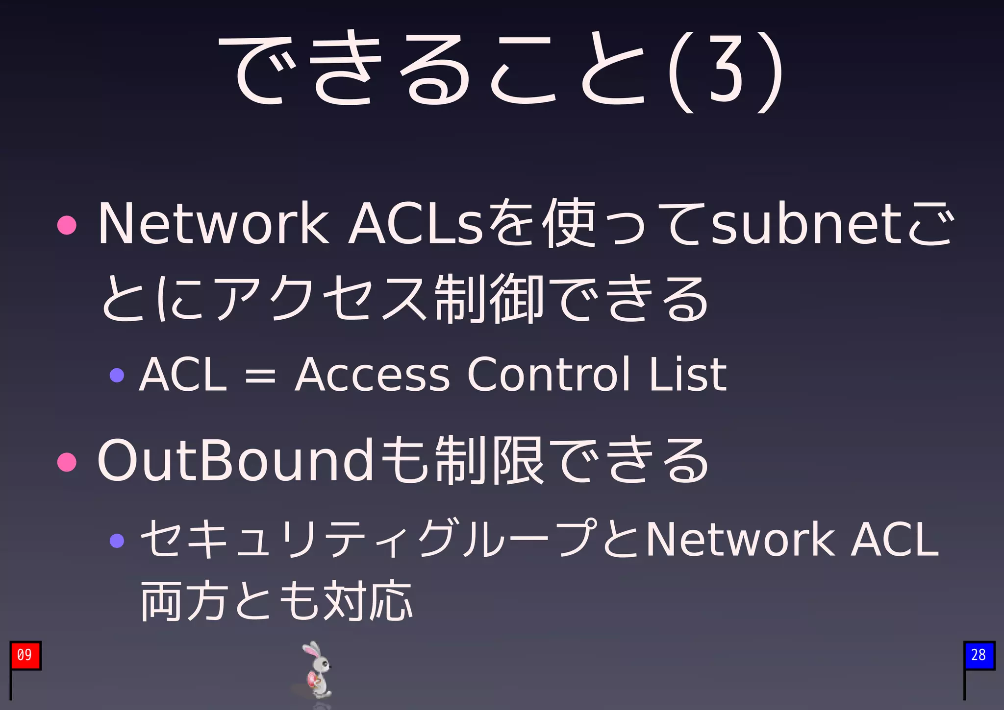 できること(3)
     Network ACLsを使ってsubnetご
     とにアクセス制御できる
      ACL = Access Control List
     OutBoundも制限できる
      セキュリティグループとNetwork ACL
      両方とも対応
09                                28
 