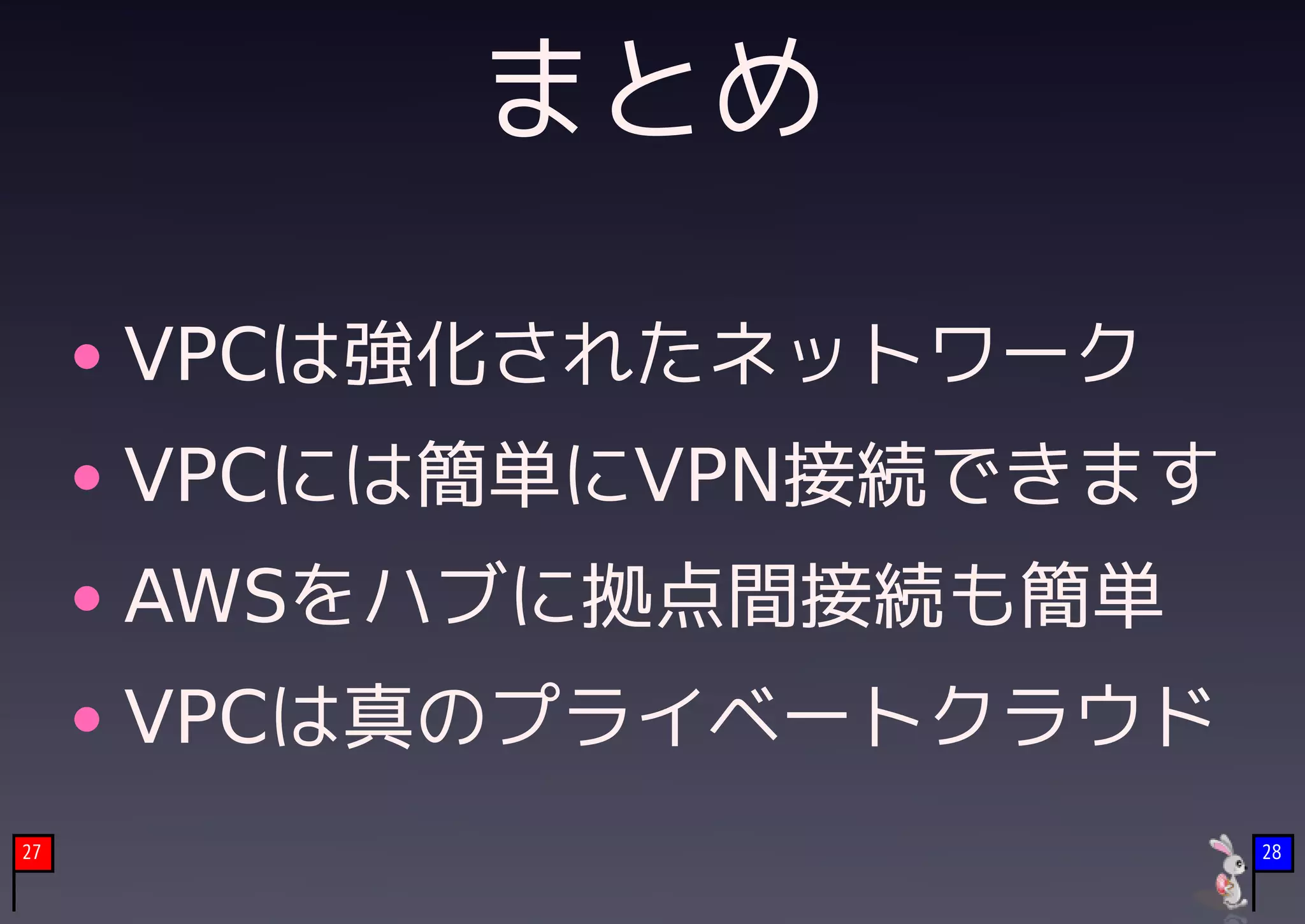 まとめ

     VPCは強化されたネットワーク
     VPCには簡単にVPN接続できます
     AWSをハブに拠点間接続も簡単
     VPCは真のプライベートクラウド
27                       28
 