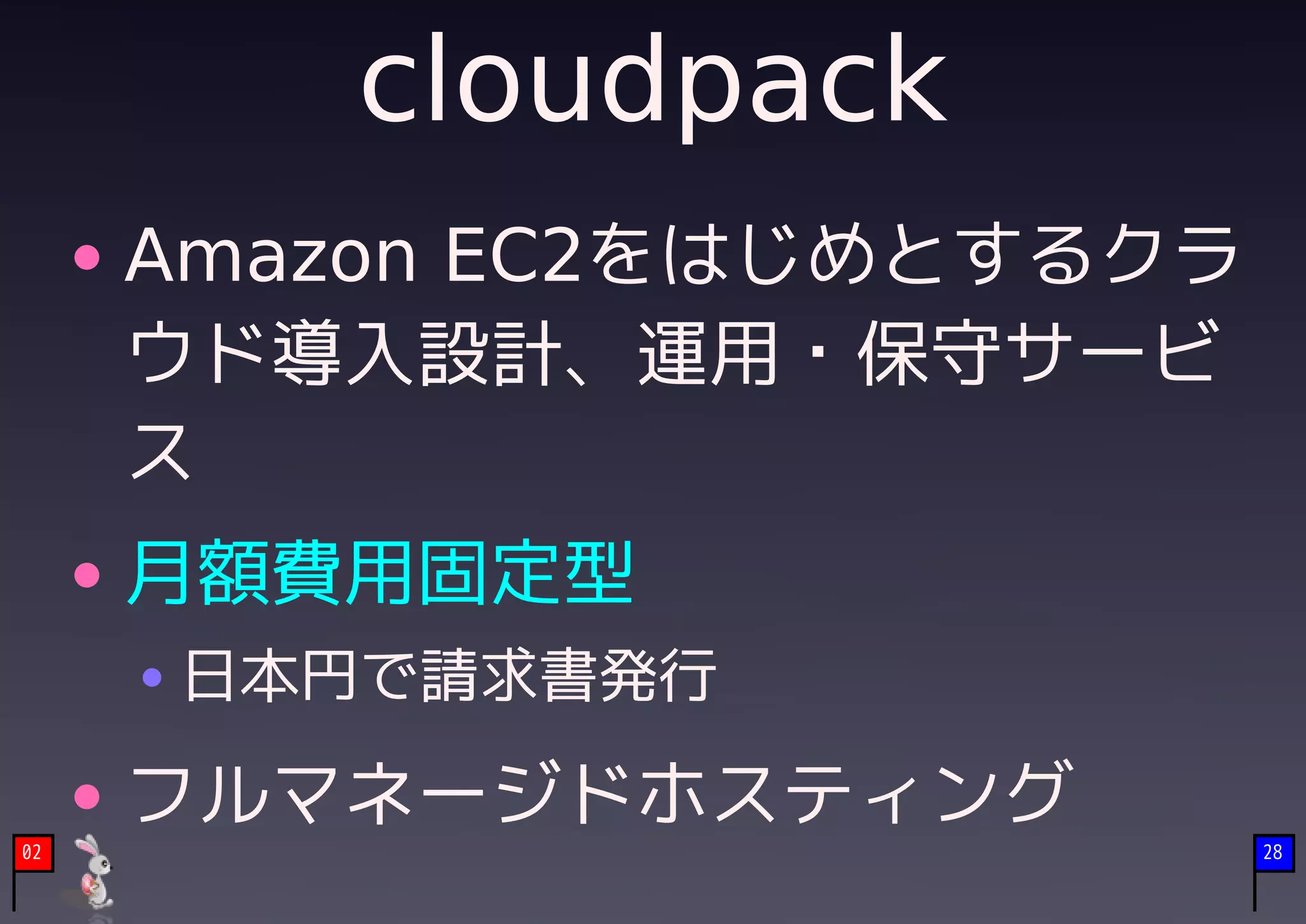 cloudpack
     Amazon EC2をはじめとするクラ
     ウド導入設計、運用・保守サービ
     ス
     月額費用固定型
     日本円で請求書発行

     フルマネージドホスティング
02                         28
 