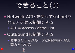 できること(3)
     Network ACLsを使ってsubnetご
     とにアクセス制御できる
      ACL = Access Control List
     OutBoundも制限できる
      セキュリティグループとNetwork ACL
      両方とも対応
09                                28
 