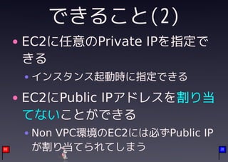 できること(2)
     EC2に任意のPrivate IPを指定で
     きる
      インスタンス起動時に指定できる

     EC2にPublic IPアドレスを割り当
     てないことができる
      Non VPC環境のEC2には必ずPublic IP
08    が割り当てられてしまう                  28
 