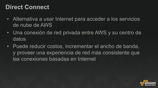 Direct Connect
•  Alternativa a usar Internet para acceder a los servicios
de nube de AWS
•  Una conexión de red privada entre AWS y su centro de
datos
•  Puede reducir costos, incrementar el ancho de banda,
y proveer una experiencia de red más consistente que
las conexiones basadas en Internet
 