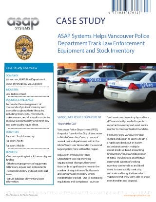 www.asapsystems.comASAP Systems. All Rights Reserved.
case study
Vancouver police department
“Beyond the Call”
Vancouver Police Department (VPD),
the police force for the City ofVancouver
in British Columbia, Canada, is one of
several police departments within the
MetroVancouver Area and is the second
largest police force within the region.
Because theVancouver Police
Department was experiencing
organizational changes, they were
faced with a significant increase in the
number of acquisitions of both assets
and consumable inventory which
needed to be tracked. Due to increasing
regulations and compliance issues on
fixed assets and inventory by auditors,
VPD consistently needed to perform
important inventory and asset audits
in order to meet controlled mandates.
For many years,Vancouver Police
tracked and assigned assets utilizing
a hard copy check out-in system
in combination with multiple
spreadsheets without accounting
for inventory values and disposition
of items.They needed an effective
automated system of tracking
inventory consumables and fixed
assets to consistently meet city
and state auditor guidelines which
mandated that they were able to show
asset transfers and disposal.
ASAP Systems HelpsVancouver Police
DepartmentTrack Law Enforcement
Equipment and Stock Inventory
Company:
Vancouver, WA Police Department
www.cityofvancouver.us/police
Industry:
Law Enforcement
Business Challenge:
Automate the management of
thousands of police inventory and
assets throughout their lifecycles,
including their costs, movement,
maintenance, and disposal in order to
improve accountability and meet city
and state auditor guidelines.
Solution:
Passport Stock Inventory
Passport Assets
Passport Mobile
Benefits:
•Customreportingtotracktheuseofgrant
funding
•Effortlessmanagementofequipment
calibrations,repairs,andreplacements
•Reducedinventoryandassetcostsand
losses
•Securedatabaseofinventory/asset
information
Case Study Overview
 