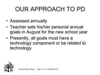 Assessed annually  Teacher sets his/her personal annual goals in August for the new school year Presently, all goals must have a technology component or be related to technology OUR APPROACH TO PD Sekolah Bogor Raya  http://www.sekolahbr.or.id 