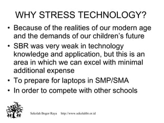 Sekolah Bogor Raya  http://www.sekolahbr.or.id WHY STRESS TECHNOLOGY? Because of the realities of our modern age and the demands of our childrens future SBR was very weak in technology knowledge and application, but this is an area in which we can excel with minimal additional expense To prepare for laptops in SMP/SMA In order to compete with other schools 
