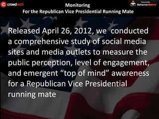 Powered By

                       Monitoring
    For the Republican Vice Presidential Running Mate


Released April 26, 2012, we conducted
a comprehensive study of social media
sites and media outlets to measure the
public perception, level of engagement,
and emergent “top of mind” awareness
for a Republican Vice Presidential
running mate
 