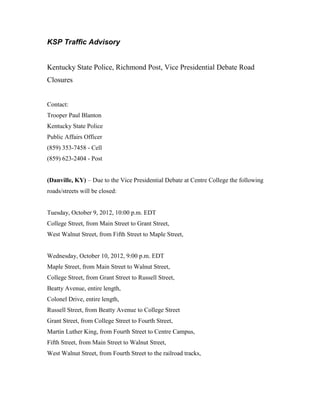 KSP Traffic Advisory


Kentucky State Police, Richmond Post, Vice Presidential Debate Road
Closures


Contact:
Trooper Paul Blanton
Kentucky State Police
Public Affairs Officer
(859) 353-7458 - Cell
(859) 623-2404 - Post


(Danville, KY) – Due to the Vice Presidential Debate at Centre College the following
roads/streets will be closed:


Tuesday, October 9, 2012, 10:00 p.m. EDT
College Street, from Main Street to Grant Street,
West Walnut Street, from Fifth Street to Maple Street,


Wednesday, October 10, 2012, 9:00 p.m. EDT
Maple Street, from Main Street to Walnut Street,
College Street, from Grant Street to Russell Street,
Beatty Avenue, entire length,
Colonel Drive, entire length,
Russell Street, from Beatty Avenue to College Street
Grant Street, from College Street to Fourth Street,
Martin Luther King, from Fourth Street to Centre Campus,
Fifth Street, from Main Street to Walnut Street,
West Walnut Street, from Fourth Street to the railroad tracks,
 