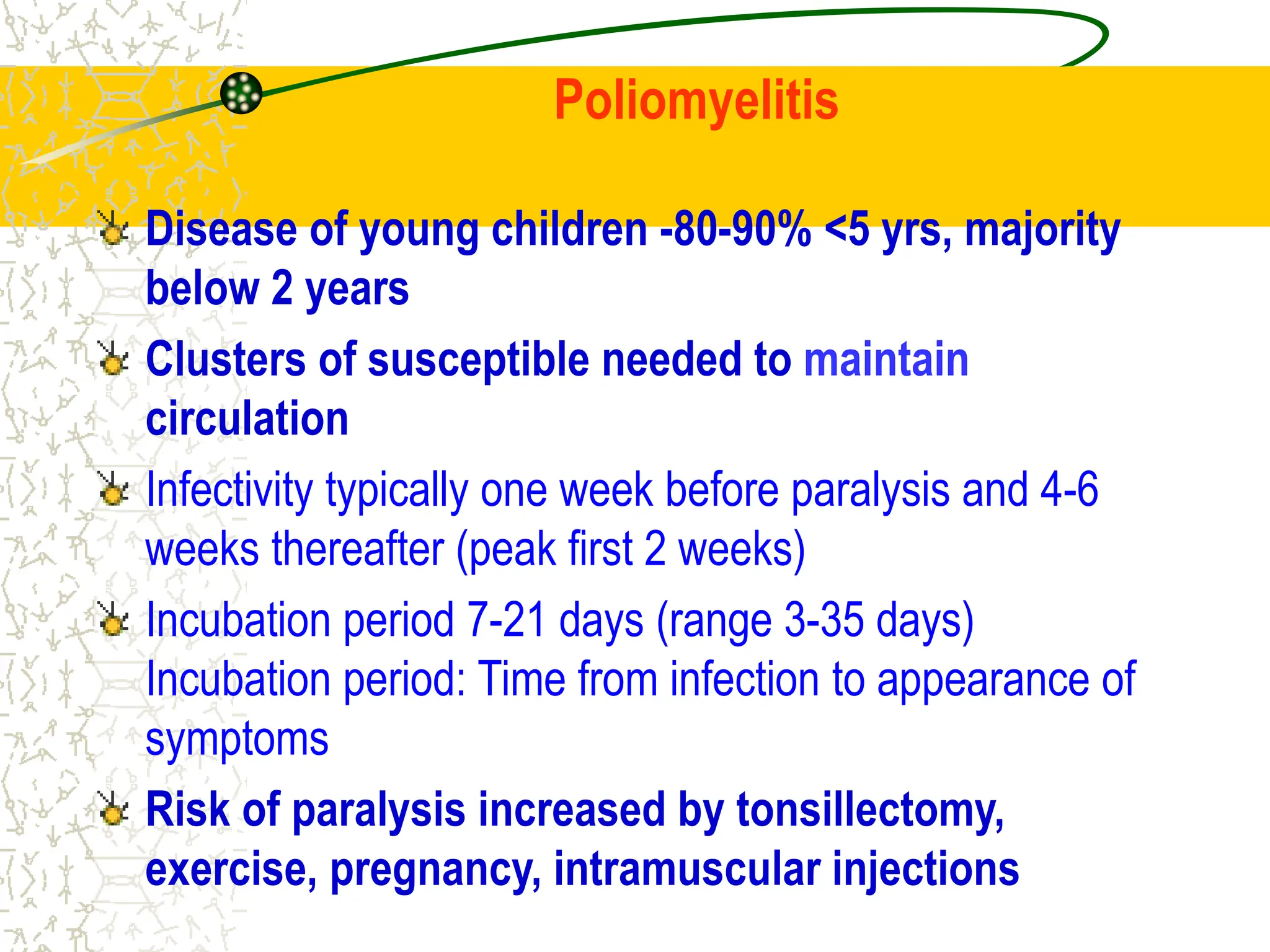 Poliomyelitis
Disease of young children -80-90% <5 yrs, majority
below 2 years
Clusters of susceptible needed to maintain
circulation
Infectivity typically one week before paralysis and 4-6
weeks thereafter (peak first 2 weeks)
Incubation period 7-21 days (range 3-35 days)
Incubation period: Time from infection to appearance of
symptoms
Risk of paralysis increased by tonsillectomy,
exercise, pregnancy, intramuscular injections
 
